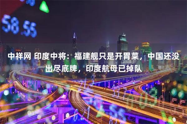 中祥网 印度中将：福建舰只是开胃菜，中国还没出尽底牌，印度航母已掉队