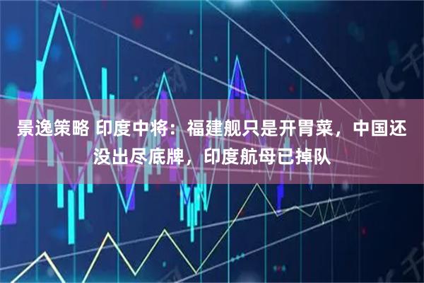 景逸策略 印度中将：福建舰只是开胃菜，中国还没出尽底牌，印度航母已掉队