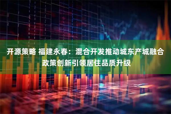 开源策略 福建永春：混合开发推动城东产城融合 政策创新引领居住品质升级