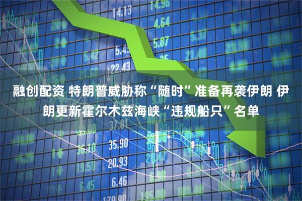 融创配资 特朗普威胁称“随时”准备再袭伊朗 伊朗更新霍尔木兹海峡“违规船只”名单